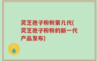 灵芝孢子粉粉第几代(灵芝孢子粉粉的新一代产品发布)