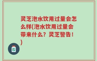 灵芝泡水饮用过量会怎么样(泡水饮用过量会带来什么？灵芝警告！)