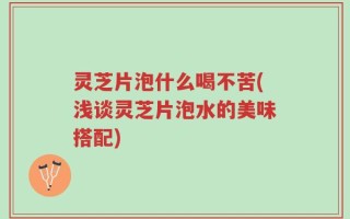灵芝片泡什么喝不苦(浅谈灵芝片泡水的美味搭配)