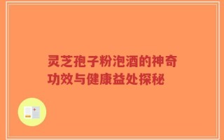 灵芝孢子粉泡酒的神奇功效与健康益处探秘