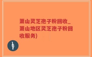 萧山灵芝孢子粉回收_萧山地区灵芝孢子粉回收服务)