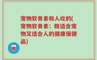 宠物软骨素和人吃的(宠物软骨素：既适合宠物又适合人的健康保健品)