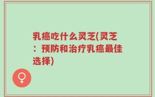 乳癌吃什么灵芝(灵芝：预防和治疗乳癌最佳选择)
