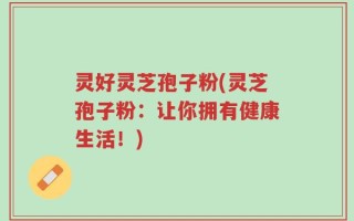 灵好灵芝孢子粉(灵芝孢子粉：让你拥有健康生活！)