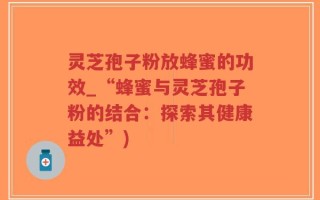 灵芝孢子粉放蜂蜜的功效_“蜂蜜与灵芝孢子粉的结合：探索其健康益处”)