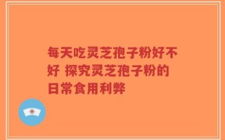 每天吃灵芝孢子粉好不好 探究灵芝孢子粉的日常食用利弊