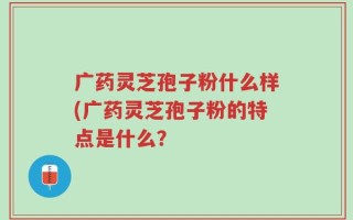 广药灵芝孢子粉什么样(广药灵芝孢子粉的特点是什么？