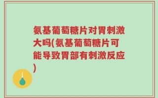氨基葡萄糖片对胃刺激大吗(氨基葡萄糖片可能导致胃部有刺激反应)