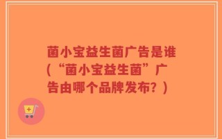 菌小宝益生菌广告是谁(“菌小宝益生菌”广告由哪个品牌发布？)