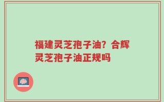 福建灵芝孢子油？合辉灵芝孢子油正规吗