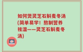 如何煲灵芝石斛麦冬汤(简单易学！熬制营养祛湿——灵芝石斛麦冬汤)