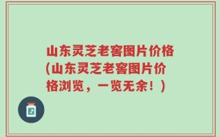 山东灵芝老窖图片价格(山东灵芝老窖图片价格浏览，一览无余！)