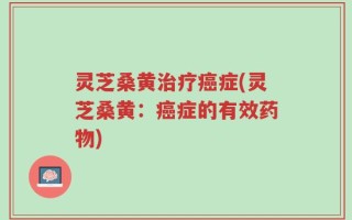 灵芝桑黄治疗癌症(灵芝桑黄：癌症的有效药物)