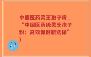 中国医药灵芝孢子粉_“中国医药级灵芝孢子粉：高效保健新选择”)