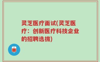 灵芝医疗面试(灵芝医疗：创新医疗科技企业的招聘选拔)