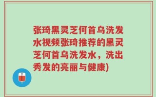 张琦黑灵芝何首乌洗发水视频张琦推荐的黑灵芝何首乌洗发水，洗出秀发的亮丽与健康)