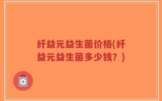 纤益元益生菌价格(纤益元益生菌多少钱？)