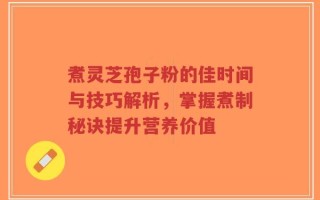 煮灵芝孢子粉的佳时间与技巧解析，掌握煮制秘诀提升营养价值