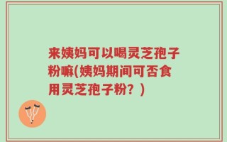来姨妈可以喝灵芝孢子粉嘛(姨妈期间可否食用灵芝孢子粉？)
