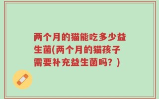 两个月的猫能吃多少益生菌(两个月的猫孩子需要补充益生菌吗？)