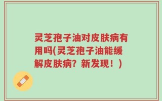 灵芝孢子油对皮肤病有用吗(灵芝孢子油能缓解皮肤病？新发现！)