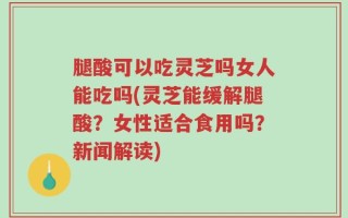 腿酸可以吃灵芝吗女人能吃吗(灵芝能缓解腿酸？女性适合食用吗？新闻解读)
