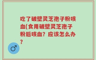 吃了破壁灵芝孢子粉咳血(食用破壁灵芝孢子粉后咳血？应该怎么办？