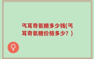 丐耳奇氨糖多少钱(丐耳奇氨糖价格多少？)
