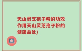 天山灵芝孢子粉的功效作用天山灵芝孢子粉的健康益处)