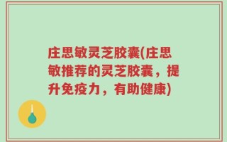 庄思敏灵芝胶囊(庄思敏推荐的灵芝胶囊，提升免疫力，有助健康)