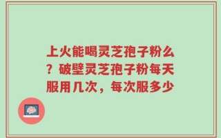 上火能喝灵芝孢子粉么？破壁灵芝孢子粉每天服用几次，每次服多少