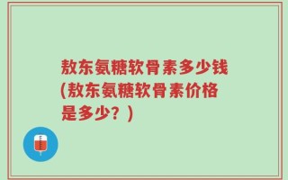 敖东氨糖软骨素多少钱(敖东氨糖软骨素价格是多少？)