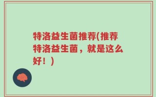 特洛益生菌推荐(推荐特洛益生菌，就是这么好！)