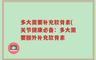 多大需要补充软骨素(关节健康必备：多大需要额外补充软骨素