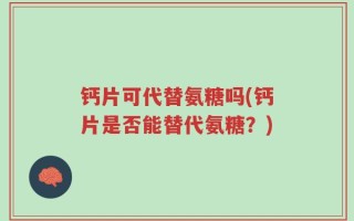 钙片可代替氨糖吗(钙片是否能替代氨糖？)