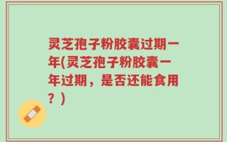 灵芝孢子粉胶囊过期一年(灵芝孢子粉胶囊一年过期，是否还能食用？)