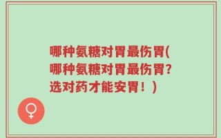 哪种氨糖对胃最伤胃(哪种氨糖对胃最伤胃？选对药才能安胃！)