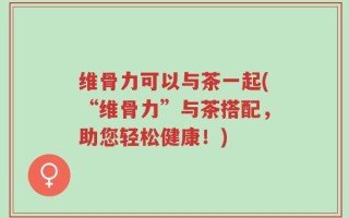 维骨力可以与茶一起(“维骨力”与茶搭配，助您轻松健康！)