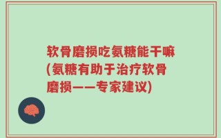 软骨磨损吃氨糖能干嘛(氨糖有助于治疗软骨磨损——专家建议)