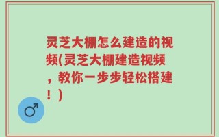 灵芝大棚怎么建造的视频(灵芝大棚建造视频，教你一步步轻松搭建！)