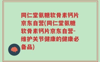 同仁堂氨糖软骨素钙片京东自营(同仁堂氨糖软骨素钙片京东自营-维护关节健康的健康必备品)