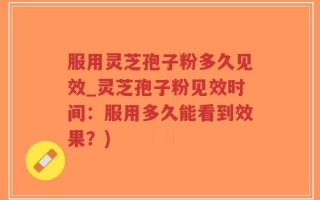 服用灵芝孢子粉多久见效_灵芝孢子粉见效时间：服用多久能看到效果？)