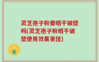 灵芝孢子粉要晒干破壁吗(灵芝孢子粉晒干破壁使用效果更佳)