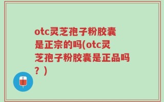 otc灵芝孢子粉胶囊是正宗的吗(otc灵芝孢子粉胶囊是正品吗？)