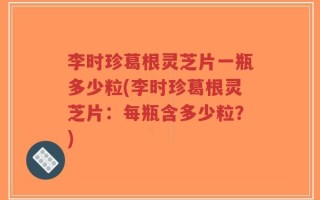 李时珍葛根灵芝片一瓶多少粒(李时珍葛根灵芝片：每瓶含多少粒？)