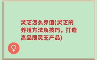 灵芝怎么养值(灵芝的养殖方法及技巧，打造高品质灵芝产品)