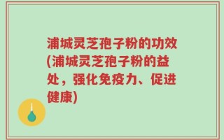 浦城灵芝孢子粉的功效(浦城灵芝孢子粉的益处，强化免疫力、促进健康)