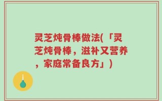 灵芝炖骨棒做法(「灵芝炖骨棒，滋补又营养，家庭常备良方」)