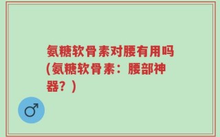 氨糖软骨素对腰有用吗(氨糖软骨素：腰部神器？)