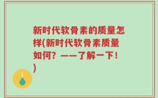 新时代软骨素的质量怎样(新时代软骨素质量如何？——了解一下！)